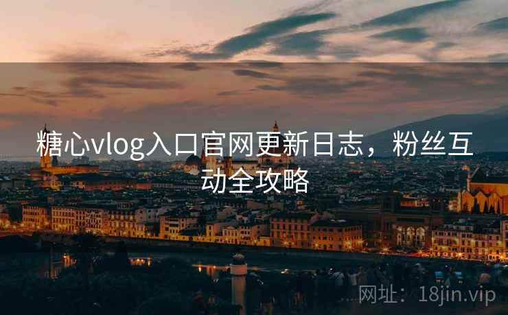 糖心vlog入口官网更新日志，粉丝互动全攻略
