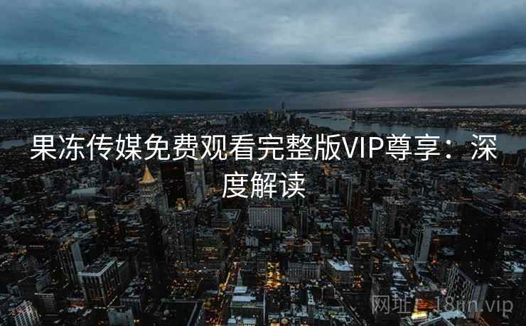 果冻传媒免费观看完整版VIP尊享：深度解读