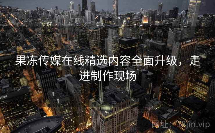 果冻传媒在线精选内容全面升级,走进制作现场 果冻传媒在线精选内容全面升级,走进制作现场
